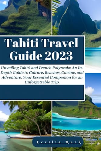 Tahiti Travel Guide 2023: Unveiling Tahiti and French Polynesian: An In-Depth Guide to Culture, Beaches, Cuisine, and Adventure. Your Essential Companion for an Unforgettable Trip.